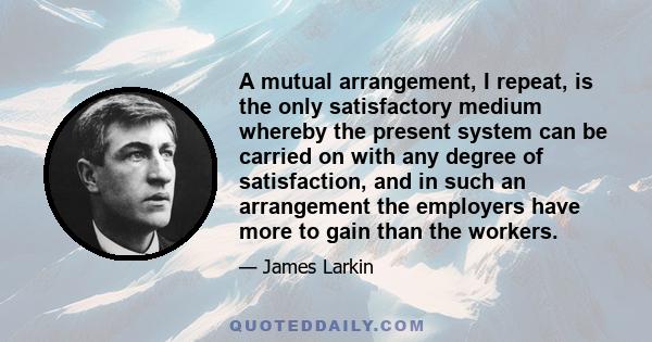 A mutual arrangement, I repeat, is the only satisfactory medium whereby the present system can be carried on with any degree of satisfaction, and in such an arrangement the employers have more to gain than the workers.