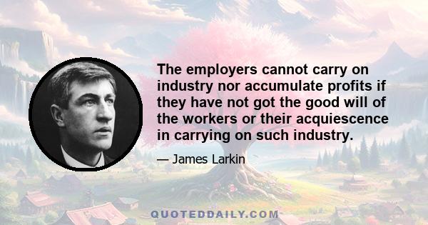 The employers cannot carry on industry nor accumulate profits if they have not got the good will of the workers or their acquiescence in carrying on such industry.