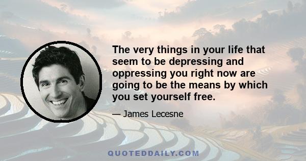 The very things in your life that seem to be depressing and oppressing you right now are going to be the means by which you set yourself free.