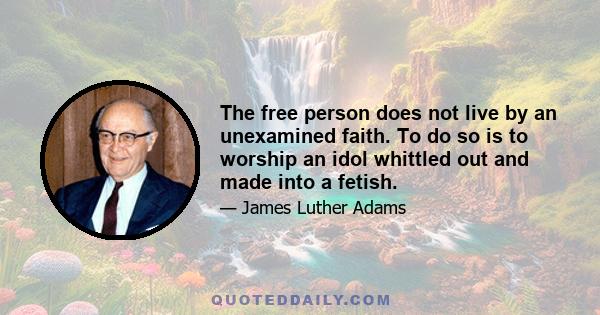 The free person does not live by an unexamined faith. To do so is to worship an idol whittled out and made into a fetish.