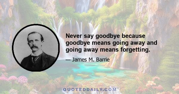 Never say goodbye because goodbye means going away and going away means forgetting.