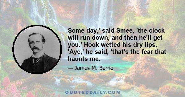 Some day,' said Smee, 'the clock will run down, and then he'll get you.' Hook wetted his dry lips, 'Aye,' he said, 'that's the fear that haunts me.