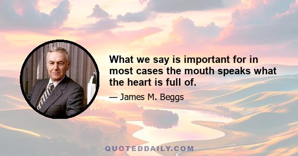 What we say is important for in most cases the mouth speaks what the heart is full of.