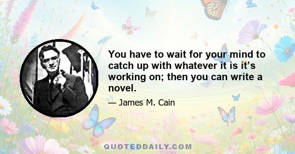 You have to wait for your mind to catch up with whatever it is it’s working on; then you can write a novel.