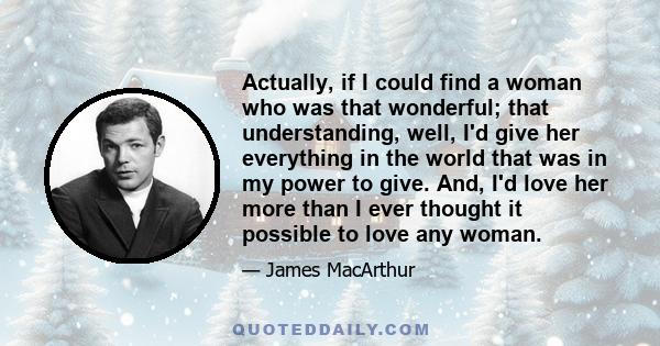 Actually, if I could find a woman who was that wonderful; that understanding, well, I'd give her everything in the world that was in my power to give. And, I'd love her more than I ever thought it possible to love any