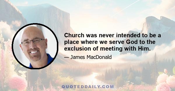 Church was never intended to be a place where we serve God to the exclusion of meeting with Him.