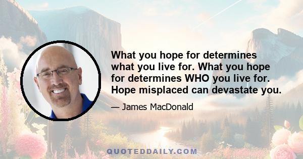 What you hope for determines what you live for. What you hope for determines WHO you live for. Hope misplaced can devastate you.