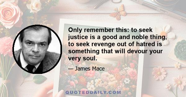 Only remember this: to seek justice is a good and noble thing, to seek revenge out of hatred is something that will devour your very soul.