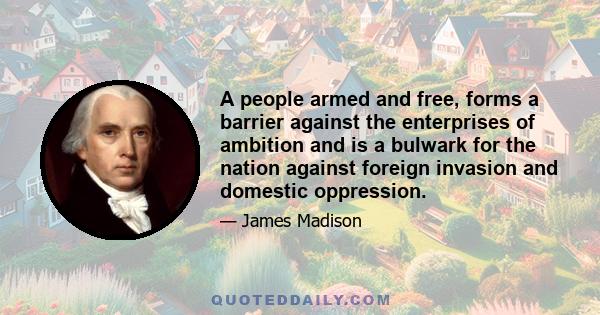 A people armed and free, forms a barrier against the enterprises of ambition and is a bulwark for the nation against foreign invasion and domestic oppression.