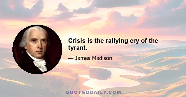 Crisis is the rallying cry of the tyrant.