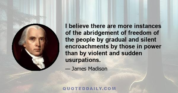 I believe there are more instances of the abridgement of freedom of the people by gradual and silent encroachments by those in power than by violent and sudden usurpations.