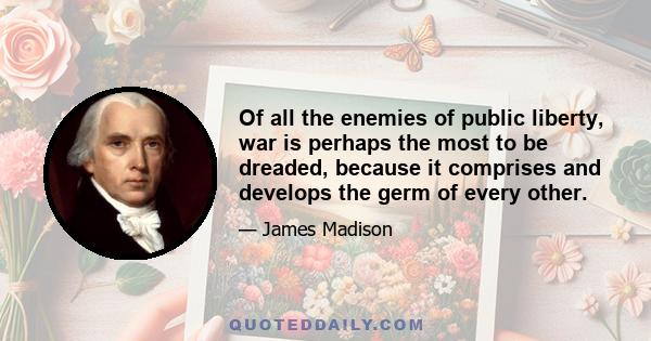 Of all the enemies of public liberty, war is perhaps the most to be dreaded, because it comprises and develops the germ of every other.