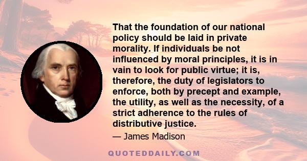 That the foundation of our national policy should be laid in private morality. If individuals be not influenced by moral principles, it is in vain to look for public virtue; it is, therefore, the duty of legislators to