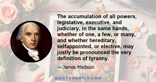 The accumulation of all powers, legislative, executive, and judiciary, in the same hands, whether of one, a few, or many, and whether hereditary, selfappointed, or elective, may justly be pronounced the very definition