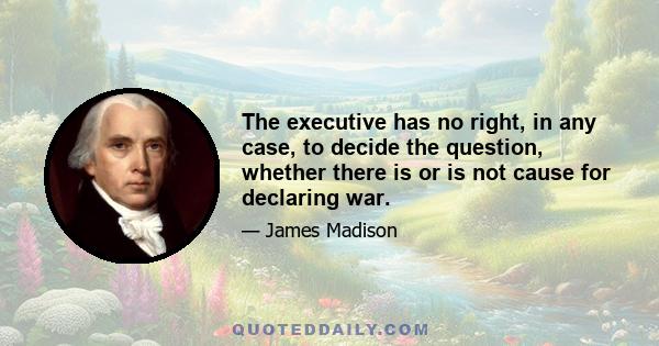 The executive has no right, in any case, to decide the question, whether there is or is not cause for declaring war.