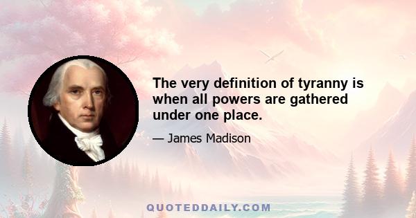 The very definition of tyranny is when all powers are gathered under one place.