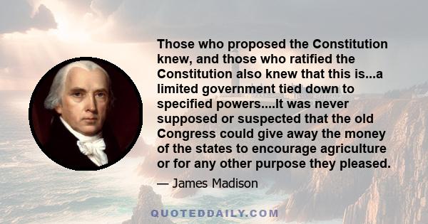 Those who proposed the Constitution knew, and those who ratified the Constitution also knew that this is...a limited government tied down to specified powers....It was never supposed or suspected that the old Congress