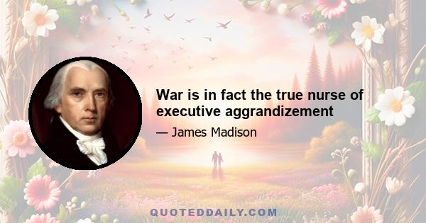 War is in fact the true nurse of executive aggrandizement