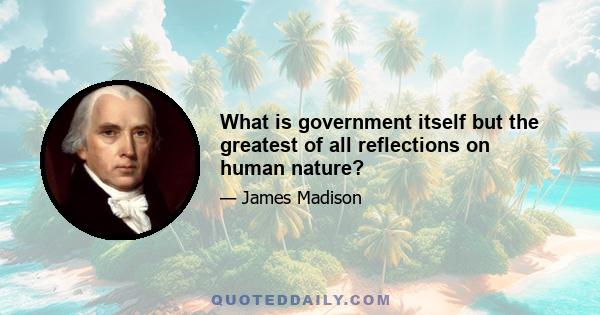 What is government itself but the greatest of all reflections on human nature?