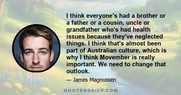 I think everyone's had a brother or a father or a cousin, uncle or grandfather who's had health issues because they've neglected things. I think that's almost been part of Australian culture, which is why I think