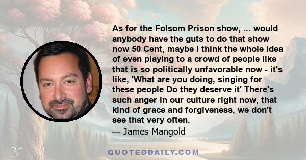 As for the Folsom Prison show, ... would anybody have the guts to do that show now 50 Cent, maybe I think the whole idea of even playing to a crowd of people like that is so politically unfavorable now - it's like,