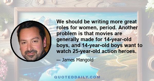 We should be writing more great roles for women, period. Another problem is that movies are generally made for 14-year-old boys, and 14-year-old boys want to watch 25-year-old action heroes.