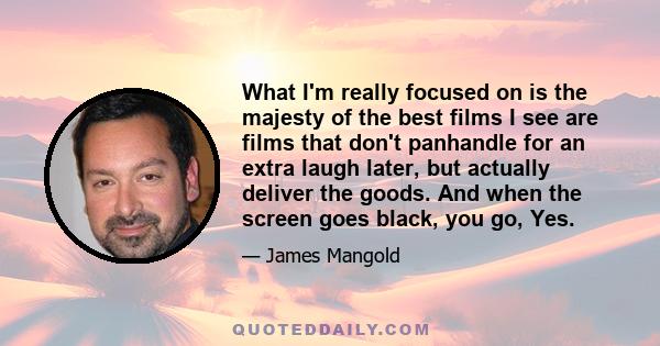 What I'm really focused on is the majesty of the best films I see are films that don't panhandle for an extra laugh later, but actually deliver the goods. And when the screen goes black, you go, Yes.