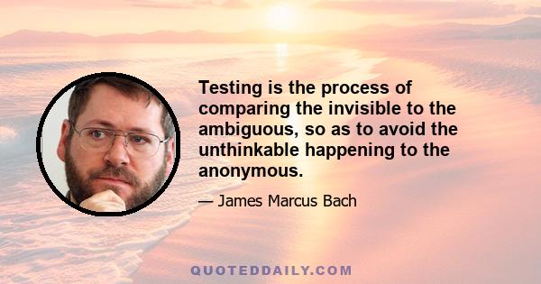 Testing is the process of comparing the invisible to the ambiguous, so as to avoid the unthinkable happening to the anonymous.