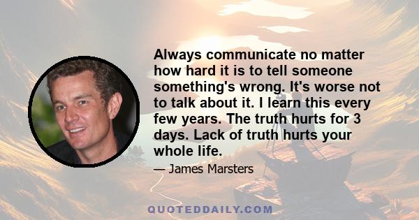 Always communicate no matter how hard it is to tell someone something's wrong. It's worse not to talk about it. I learn this every few years. The truth hurts for 3 days. Lack of truth hurts your whole life.