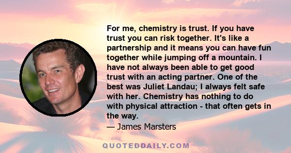 For me, chemistry is trust. If you have trust you can risk together. It's like a partnership and it means you can have fun together while jumping off a mountain. I have not always been able to get good trust with an