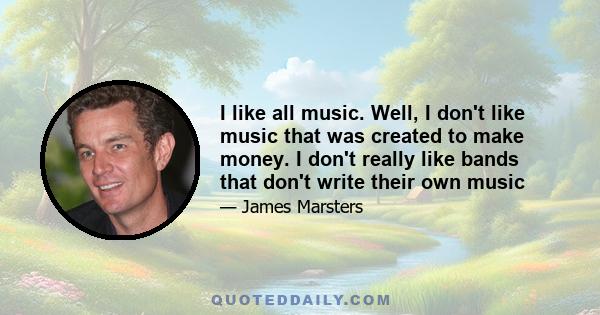 I like all music. Well, I don't like music that was created to make money. I don't really like bands that don't write their own music