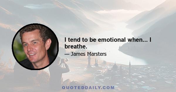 I tend to be emotional when... I breathe.