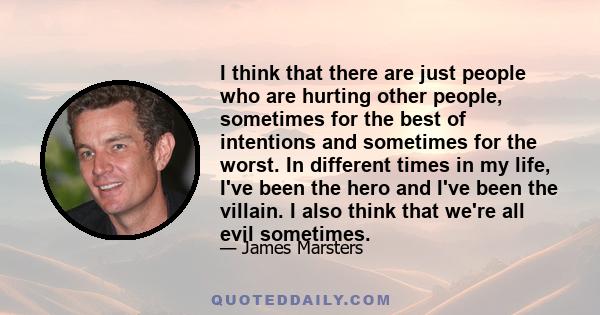 I think that there are just people who are hurting other people, sometimes for the best of intentions and sometimes for the worst. In different times in my life, I've been the hero and I've been the villain. I also