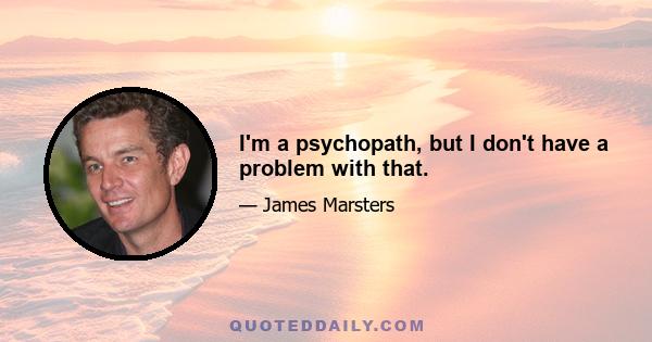 I'm a psychopath, but I don't have a problem with that.