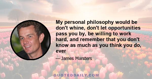 My personal philosophy would be don't whine, don't let opportunities pass you by, be willing to work hard, and remember that you don't know as much as you think you do, ever