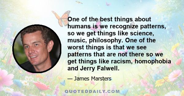 One of the best things about humans is we recognize patterns, so we get things like science, music, philosophy. One of the worst things is that we see patterns that are not there so we get things like racism, homophobia 