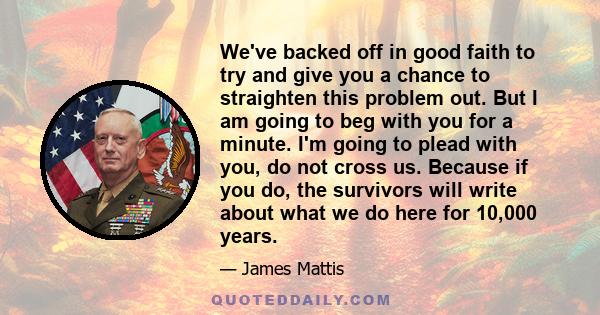 We've backed off in good faith to try and give you a chance to straighten this problem out. But I am going to beg with you for a minute. I'm going to plead with you, do not cross us. Because if you do, the survivors