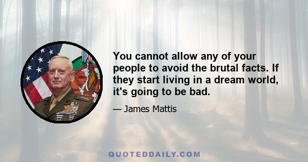 You cannot allow any of your people to avoid the brutal facts. If they start living in a dream world, it's going to be bad.