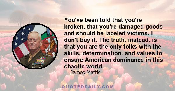 You've been told that you're broken, that you're damaged goods and should be labeled victims. I don't buy it. The truth, instead, is that you are the only folks with the skills, determination, and values to ensure