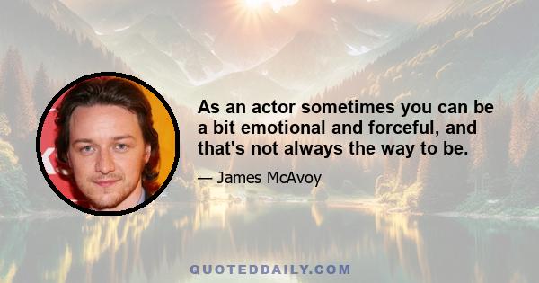 As an actor sometimes you can be a bit emotional and forceful, and that's not always the way to be.