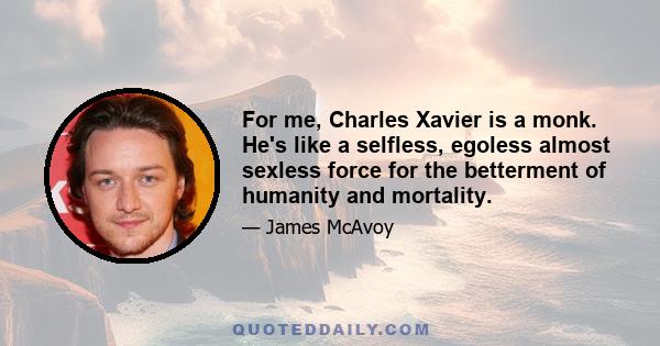 For me, Charles Xavier is a monk. He's like a selfless, egoless almost sexless force for the betterment of humanity and mortality.