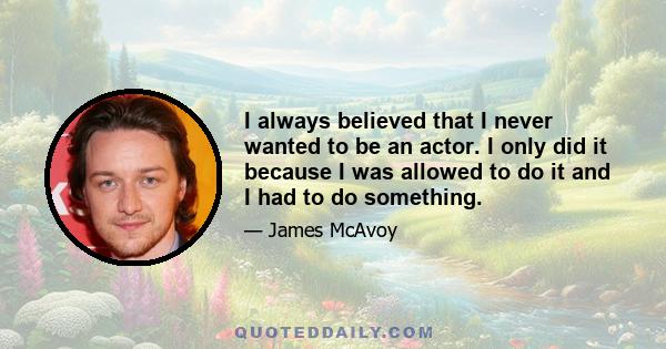 I always believed that I never wanted to be an actor. I only did it because I was allowed to do it and I had to do something.