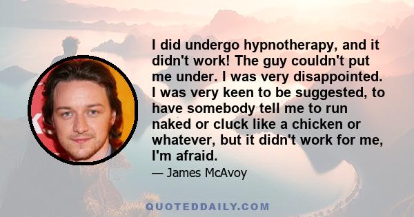 I did undergo hypnotherapy, and it didn't work! The guy couldn't put me under. I was very disappointed. I was very keen to be suggested, to have somebody tell me to run naked or cluck like a chicken or whatever, but it