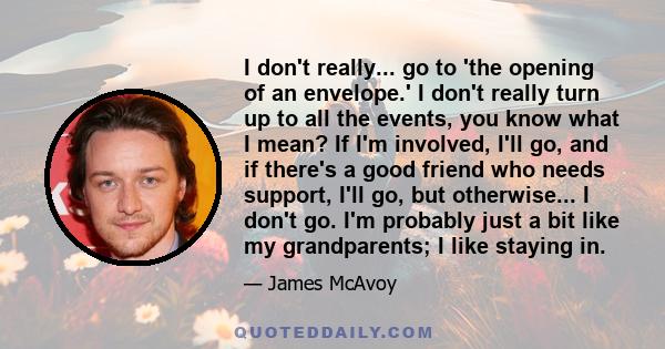 I don't really... go to 'the opening of an envelope.' I don't really turn up to all the events, you know what I mean? If I'm involved, I'll go, and if there's a good friend who needs support, I'll go, but otherwise... I 