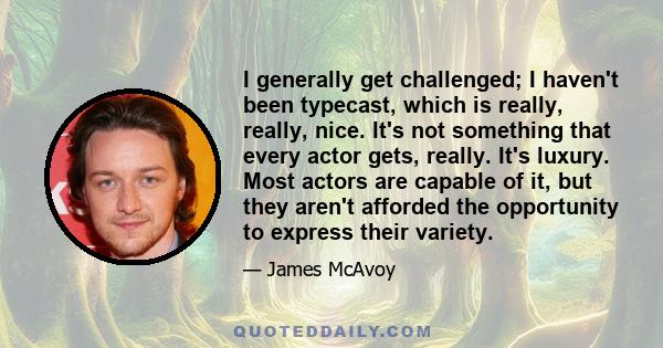 I generally get challenged; I haven't been typecast, which is really, really, nice. It's not something that every actor gets, really. It's luxury. Most actors are capable of it, but they aren't afforded the opportunity