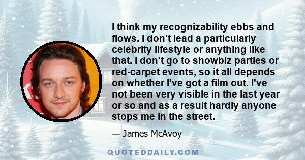 I think my recognizability ebbs and flows. I don't lead a particularly celebrity lifestyle or anything like that. I don't go to showbiz parties or red-carpet events, so it all depends on whether I've got a film out.