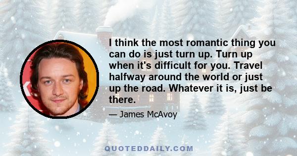 I think the most romantic thing you can do is just turn up. Turn up when it's difficult for you. Travel halfway around the world or just up the road. Whatever it is, just be there.