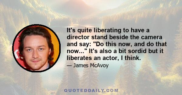 It's quite liberating to have a director stand beside the camera and say: Do this now, and do that now... It's also a bit sordid but it liberates an actor, I think.