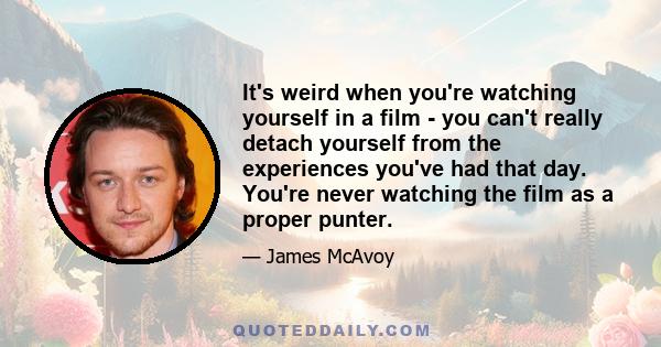 It's weird when you're watching yourself in a film - you can't really detach yourself from the experiences you've had that day. You're never watching the film as a proper punter.