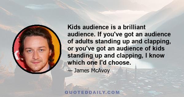 Kids audience is a brilliant audience. If you've got an audience of adults standing up and clapping, or you've got an audience of kids standing up and clapping, I know which one I'd choose.